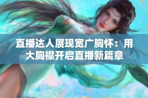 直播达人展现宽广胸怀：用大胸襟开启直播新篇章