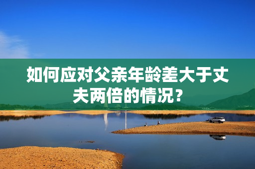 如何应对父亲年龄差大于丈夫两倍的情况？