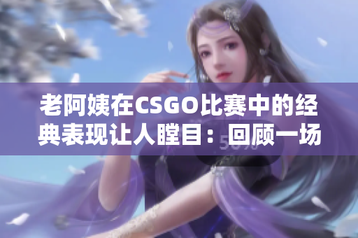 老阿姨在CSGO比赛中的经典表现让人瞠目：回顾一场传奇之战