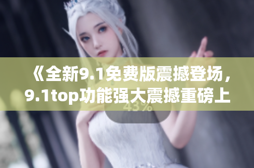 《全新9.1免费版震撼登场，9.1top功能强大震撼重磅上市！》