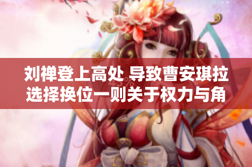 刘禅登上高处 导致曹安琪拉选择换位一则关于权力与角色转换的故事