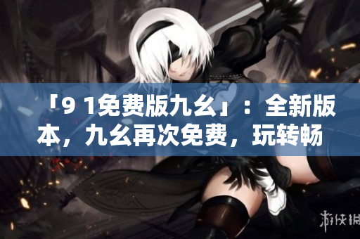 「9 1免费版九幺」：全新版本，九幺再次免费，玩转畅享快感