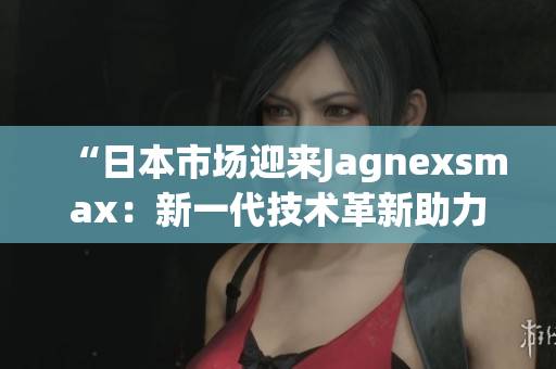 “日本市场迎来Jagnexsmax：新一代技术革新助力消费者体验升级！”