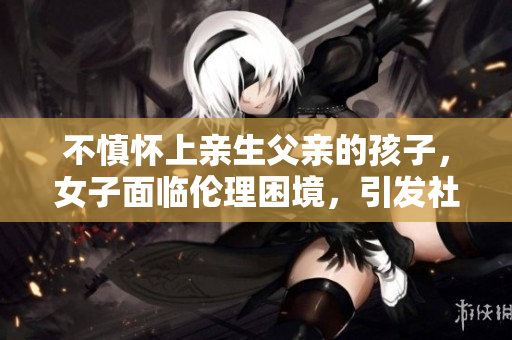 不慎怀上亲生父亲的孩子，女子面临伦理困境，引发社会关注