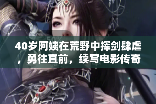 40岁阿姨在荒野中挥剑肆虐，勇往直前，续写电影传奇