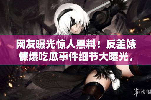 网友曝光惊人黑料！反差婊惊爆吃瓜事件细节大曝光，引发热议