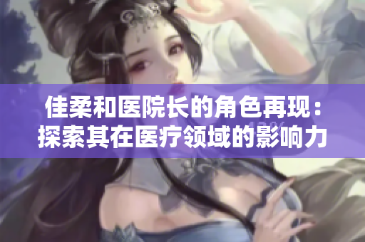 佳柔和医院长的角色再现：探索其在医疗领域的影响力与领导风格