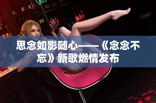 思念如影随心——《念念不忘》新歌燃情发布