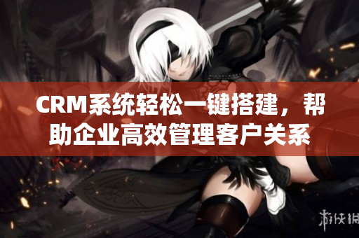 CRM系统轻松一键搭建，帮助企业高效管理客户关系