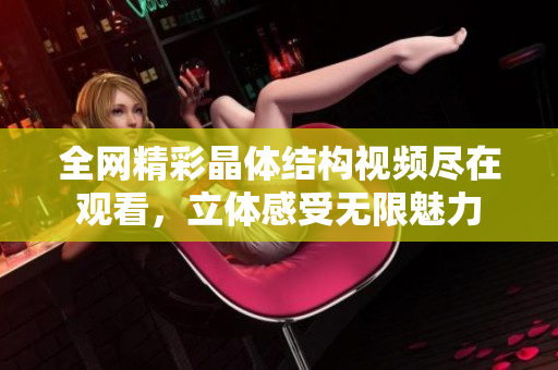 全网精彩晶体结构视频尽在观看，立体感受无限魅力