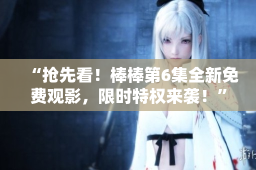 “抢先看！棒棒第6集全新免费观影，限时特权来袭！”