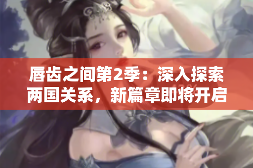 唇齿之间第2季：深入探索两国关系，新篇章即将开启