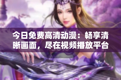 今日免费高清动漫：畅享清晰画面，尽在视频播放平台
