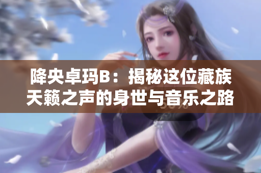 降央卓玛B：揭秘这位藏族天籁之声的身世与音乐之路
