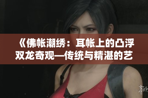 《佛帐潮绣：耳帐上的凸浮双龙奇观—传统与精湛的艺术展示》