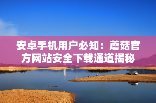 安卓手机用户必知：蘑菇官方网站安全下载通道揭秘