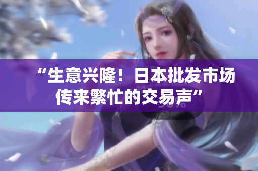 “生意兴隆！日本批发市场传来繁忙的交易声”