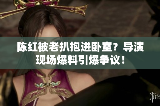 陈红被老扒抱进卧室？导演现场爆料引爆争议！