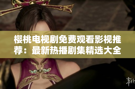 樱桃电视剧免费观看影视推荐：最新热播剧集精选大全