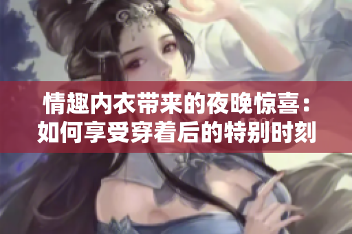 情趣内衣带来的夜晚惊喜：如何享受穿着后的特别时刻