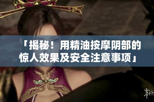 「揭秘！用精油按摩阴部的惊人效果及安全注意事项」