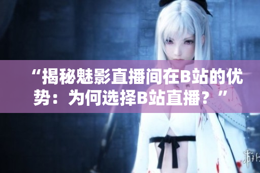“揭秘魅影直播间在B站的优势：为何选择B站直播？”