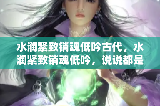 水润紧致销魂低吟古代，水润紧致销魂低吟，说说都是怎么的干对象的，睡眠を取らなくてもいい，睡觉抓着小鸡一晚上会怎样，睡过年纪最大的多少岁六十多865