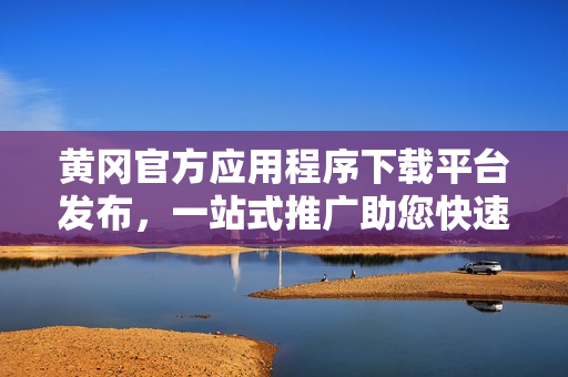 黄冈官方应用程序下载平台发布，一站式推广助您快速下载各类应用