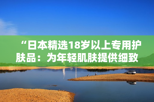 “日本精选18岁以上专用护肤品：为年轻肌肤提供细致呵护！”