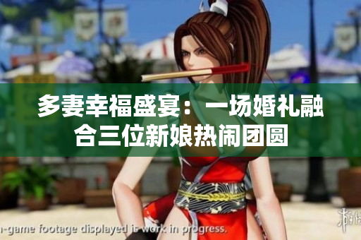 多妻幸福盛宴：一场婚礼融合三位新娘热闹团圆