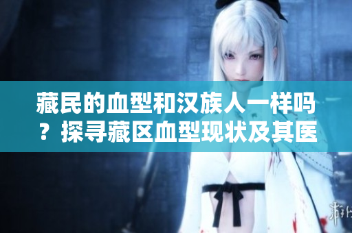 藏民的血型和汉族人一样吗？探寻藏区血型现状及其医疗意义
