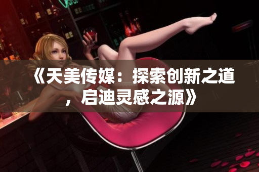 《天美传媒：探索创新之道，启迪灵感之源》