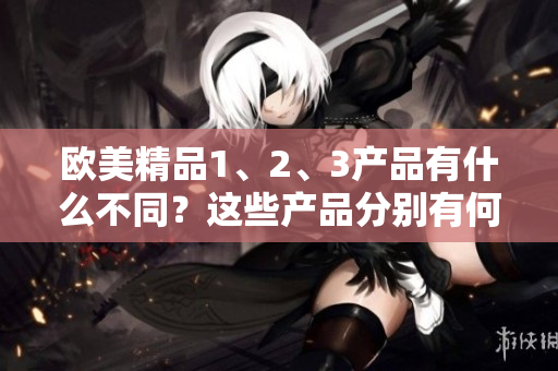 欧美精品1、2、3产品有什么不同？这些产品分别有何特点？