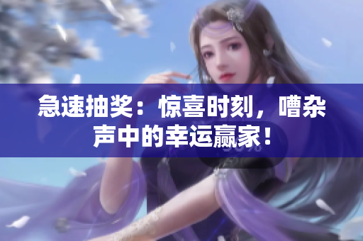 急速抽奖：惊喜时刻，嘈杂声中的幸运赢家！