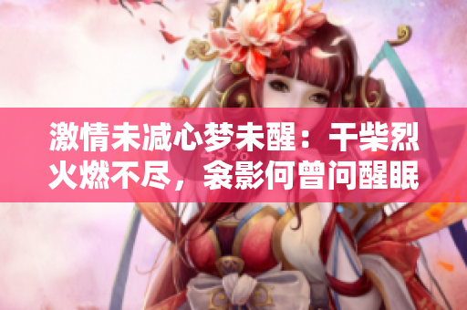 激情未减心梦未醒：干柴烈火燃不尽，衾影何曾问醒眠