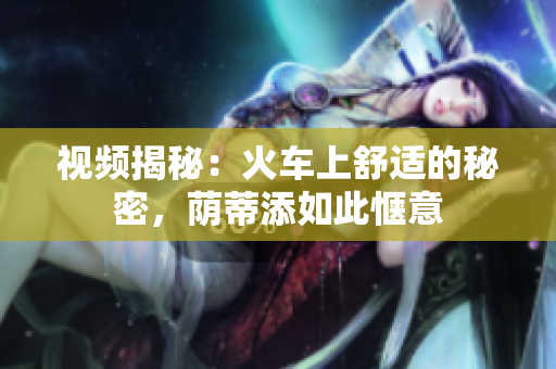 视频揭秘：火车上舒适的秘密，荫蒂添如此惬意