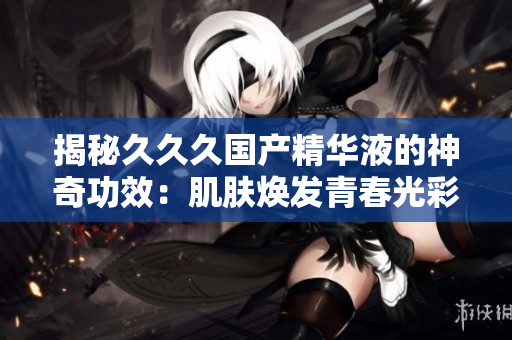 揭秘久久久国产精华液的神奇功效：肌肤焕发青春光彩、修复细胞再生！