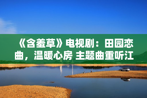 《含羞草》电视剧：田园恋曲，温暖心房 主题曲重听江河笑艳阳