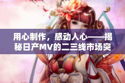用心制作，感动人心——揭秘日产MV的二三线市场突破秘籍