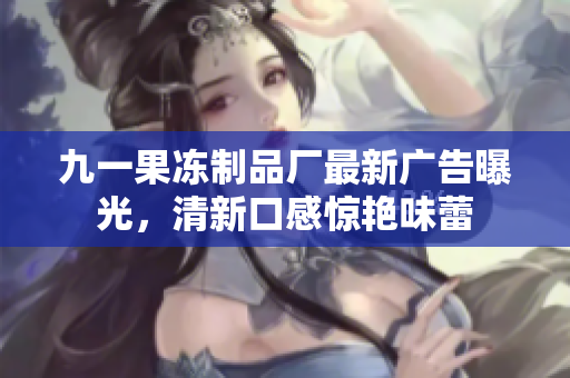 九一果冻制品厂最新广告曝光，清新口感惊艳味蕾
