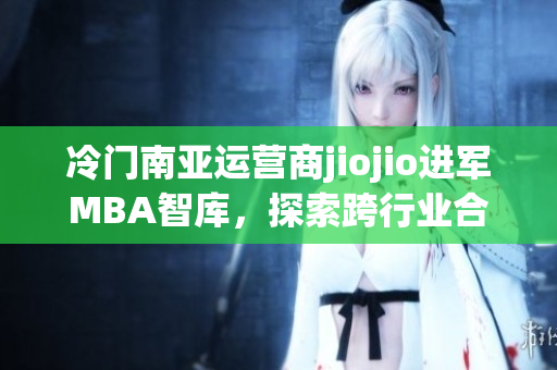 冷门南亚运营商jiojio进军MBA智库，探索跨行业合作可能性