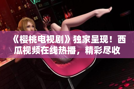 《樱桃电视剧》独家呈现！西瓜视频在线热播，精彩尽收眼底