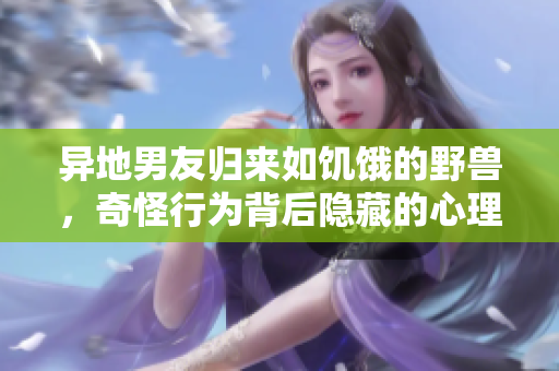 异地男友归来如饥饿的野兽，奇怪行为背后隐藏的心理动因探析