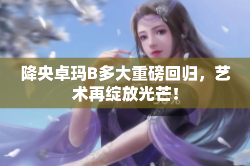降央卓玛B多大重磅回归，艺术再绽放光芒！