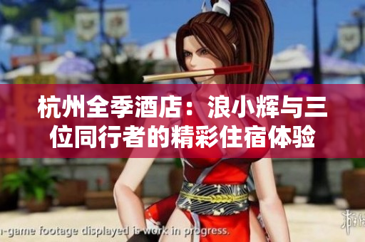 杭州全季酒店：浪小辉与三位同行者的精彩住宿体验