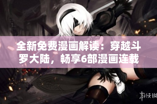 全新免费漫画解读：穿越斗罗大陆，畅享6部漫画连载！