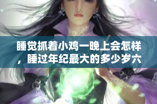 睡觉抓着小鸡一晚上会怎样，睡过年纪最大的多少岁六十多，水润紧致销魂低吟古代，水润紧致销魂低吟，说说都是怎么的干对象的，睡眠を取らなくてもいい3