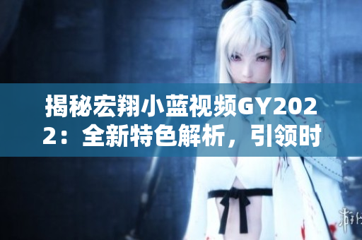 揭秘宏翔小蓝视频GY2022：全新特色解析，引领时代潮流
