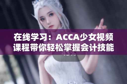 在线学习：ACCA少女视频课程带你轻松掌握会计技能