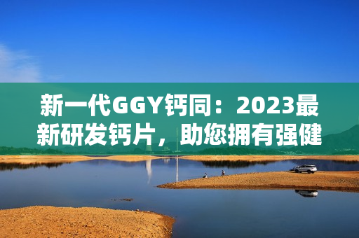 新一代GGY钙同：2023最新研发钙片，助您拥有强健骨骼与健康生活！